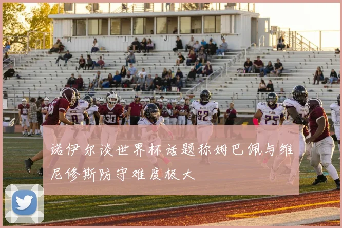 诺伊尔谈世界杯话题称姆巴佩与维尼修斯防守难度极大