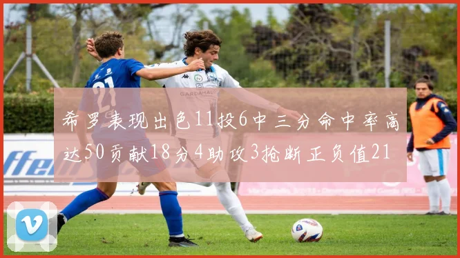 希罗表现出色11投6中三分命中率高达50贡献18分4助攻3抢断正负值21