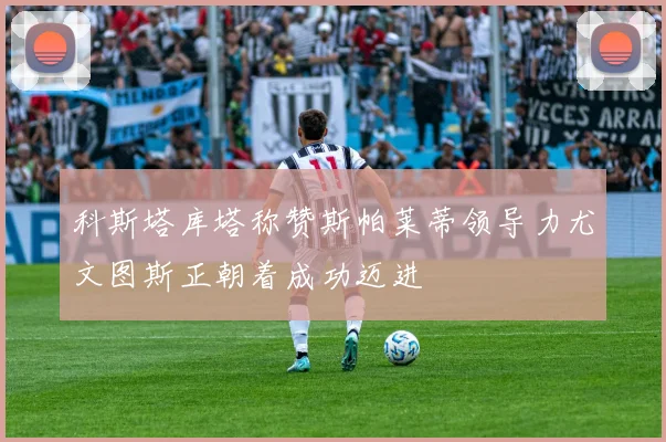 科斯塔库塔称赞斯帕莱蒂领导力尤文图斯正朝着成功迈进