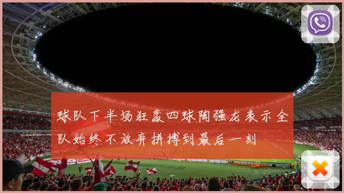 球队下半场狂轰四球陶强龙表示全队始终不放弃拼搏到最后一刻