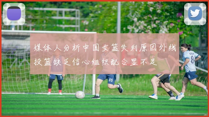 媒体人分析中国女篮失利原因外线投篮缺乏信心组织配合显不足