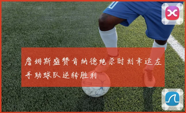 詹姆斯盛赞肯纳德绝杀时刻幸运左手助球队逆转胜利