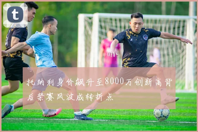 托纳利身价飙升至8000万创新高背后禁赛风波成转折点