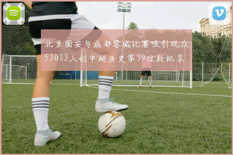 北京国安与成都蓉城比赛吸引观众53033人创中超历史第39位新纪录