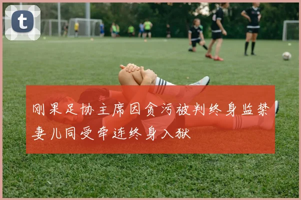 刚果足协主席因贪污被判终身监禁妻儿同受牵连终身入狱