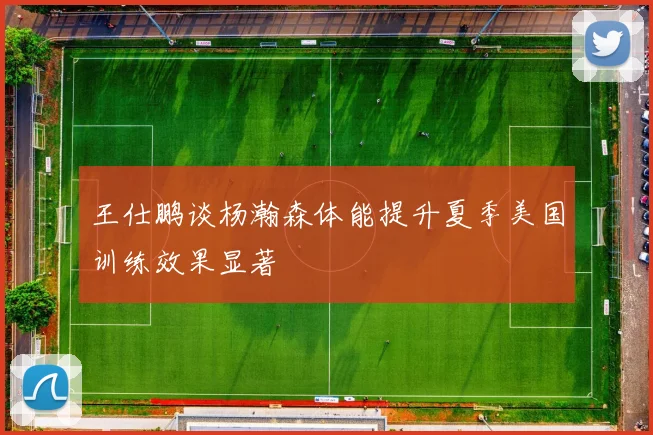 王仕鹏谈杨瀚森体能提升夏季美国训练效果显著