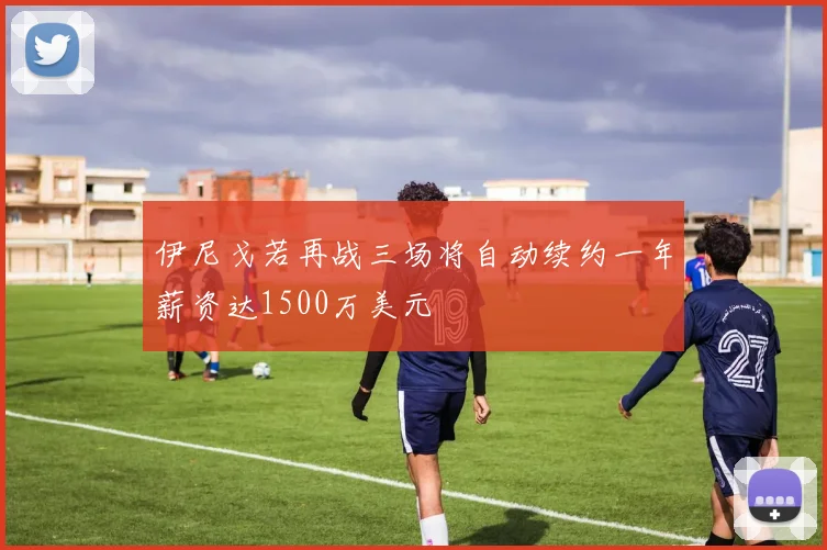 伊尼戈若再战三场将自动续约一年薪资达1500万美元