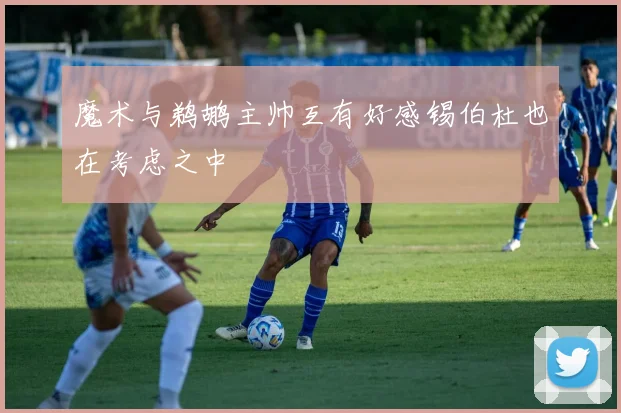 魔术与鹈鹕主帅互有好感锡伯杜也在考虑之中