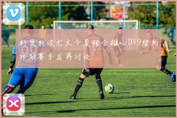 科莫利谈尤文今夏转会雄心DV9续约计划赛季后再讨论