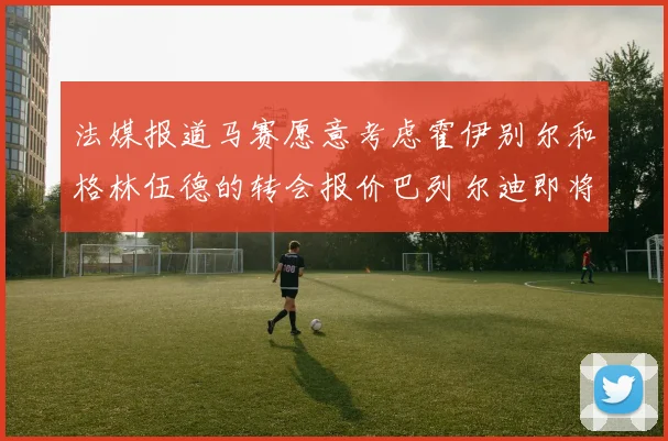 法媒报道马赛愿意考虑霍伊别尔和格林伍德的转会报价巴列尔迪即将离队