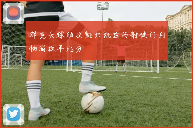 邓克头球助攻凯尔凯兹巧射破门利物浦扳平比分