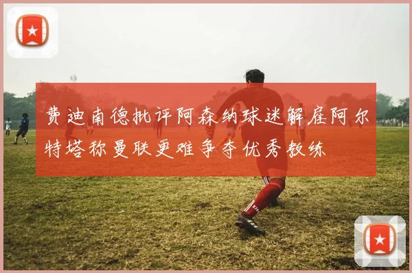 费迪南德批评阿森纳球迷解雇阿尔特塔称曼联更难争夺优秀教练