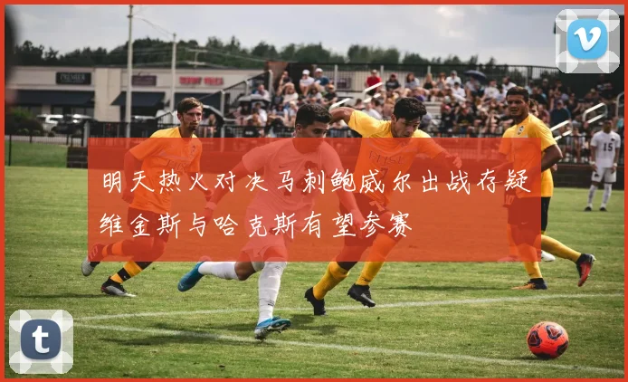 明天热火对决马刺鲍威尔出战存疑维金斯与哈克斯有望参赛