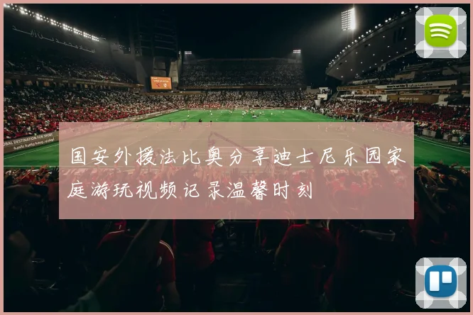 国安外援法比奥分享迪士尼乐园家庭游玩视频记录温馨时刻