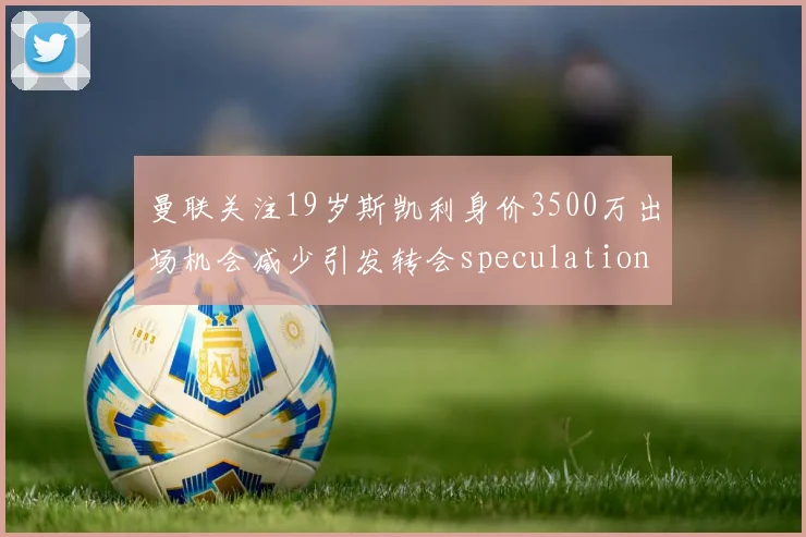 曼联关注19岁斯凯利身价3500万出场机会减少引发转会speculation