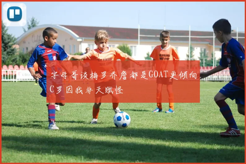 字母哥谈梅罗乔詹都是GOAT更倾向C罗因我非天赋怪