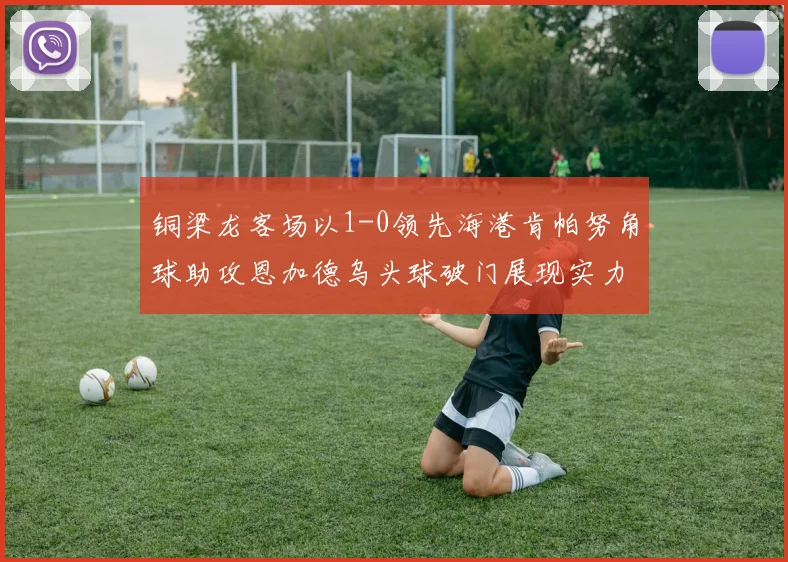 铜梁龙客场以1-0领先海港肯帕努角球助攻恩加德乌头球破门展现实力