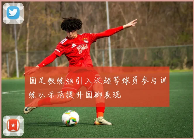 国足教练组引入汉超等球员参与训练以示范提升国脚表现