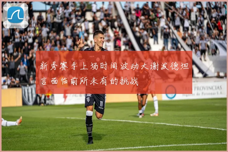新秀赛季上场时间波动大谢泼德坦言面临前所未有的挑战