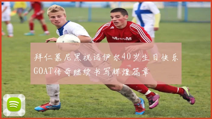 拜仁慕尼黑祝诺伊尔40岁生日快乐GOAT传奇继续书写辉煌篇章