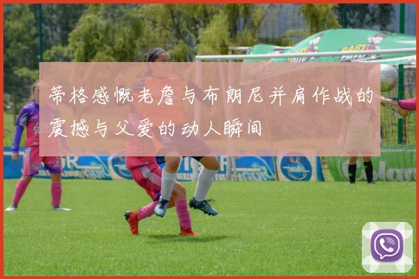 蒂格感慨老詹与布朗尼并肩作战的震撼与父爱的动人瞬间