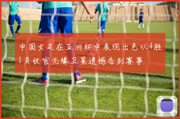 中国女足在亚洲杯中表现出色以4胜1负收官无缘卫冕遗憾告别赛事