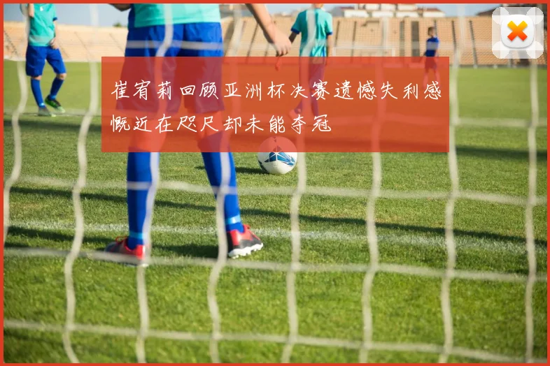 崔宥莉回顾亚洲杯决赛遗憾失利感慨近在咫尺却未能夺冠