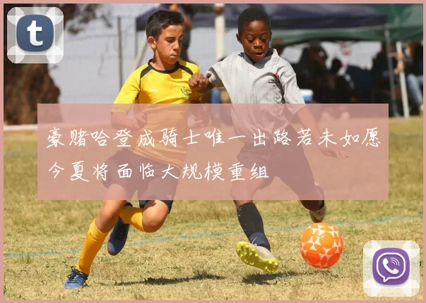 豪赌哈登成骑士唯一出路若未如愿今夏将面临大规模重组