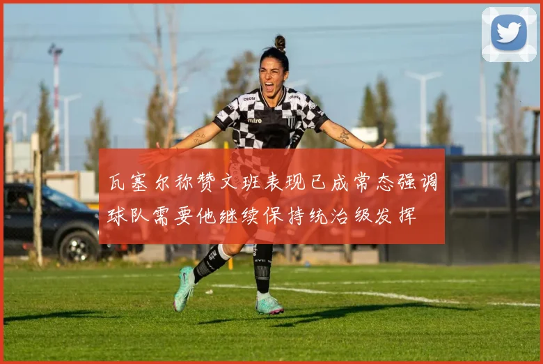 瓦塞尔称赞文班表现已成常态强调球队需要他继续保持统治级发挥